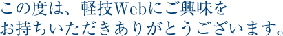 この度は、軽技Webにご興味を お持ちいただきありがとうございます。