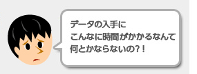 業務担当者：「データの入手に時間がかかるのって何とかならないの？」