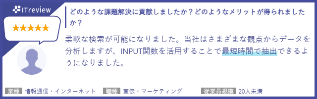 どのような課題解決に貢献しましたか？どのようなメリットが得られましたか？柔軟な検索が可能になりました。当社は様々な観点からデータを分析しますが、INPUT関数を活用することで最短時間で抽出できるようになりました。【業種】情報通信・インターネット【職種】宣伝・マーケティング【従業員規模】20人未満